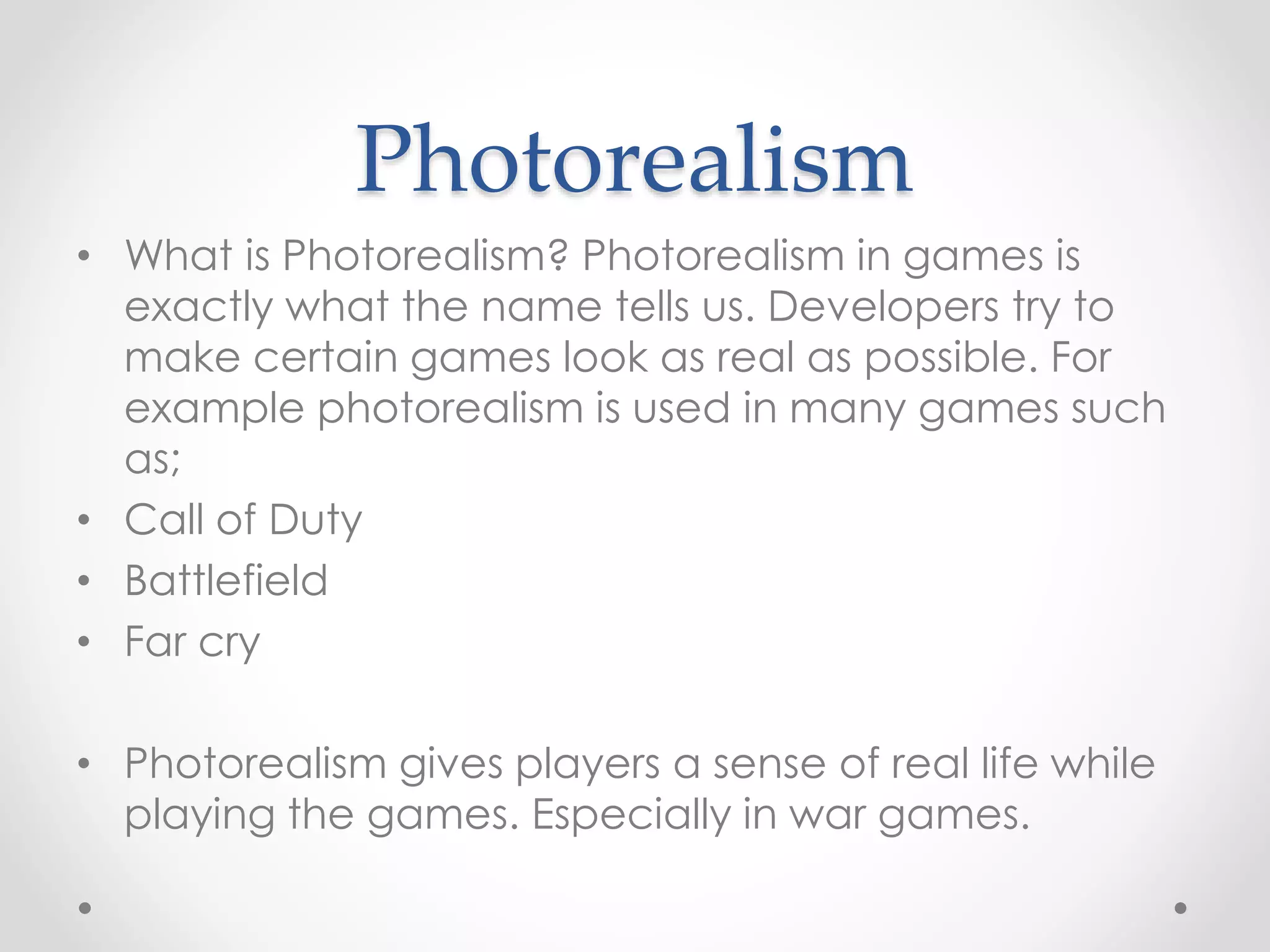 Photorealism
• What is Photorealism? Photorealism in games is
exactly what the name tells us. Developers try to
make certain games look as real as possible. For
example photorealism is used in many games such
as;
• Call of Duty
• Battlefield
• Far cry
• Photorealism gives players a sense of real life while
playing the games. Especially in war games.
 