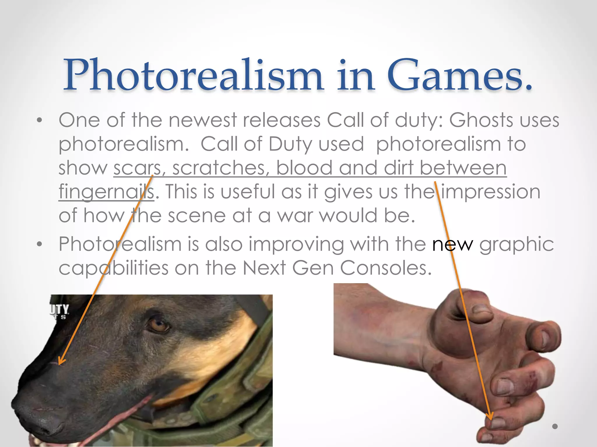 Photorealism in Games.
• One of the newest releases Call of duty: Ghosts uses
photorealism. Call of Duty used photorealism to
show scars, scratches, blood and dirt between
fingernails. This is useful as it gives us the impression
of how the scene at a war would be.
• Photorealism is also improving with the new graphic
capabilities on the Next Gen Consoles.
 