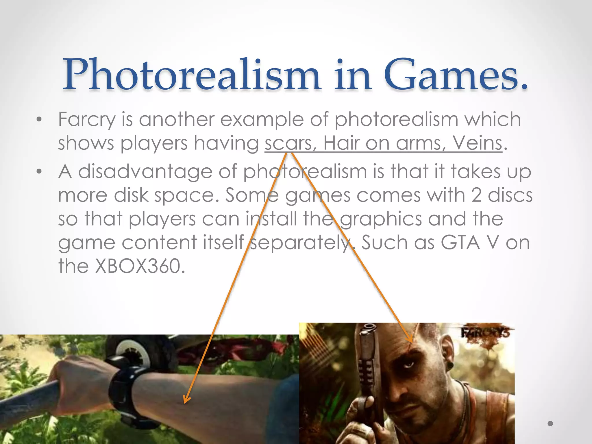 Photorealism in Games.
• Farcry is another example of photorealism which
shows players having scars, Hair on arms, Veins.
• A disadvantage of photorealism is that it takes up
more disk space. Some games comes with 2 discs
so that players can install the graphics and the
game content itself separately. Such as GTA V on
the XBOX360.
 