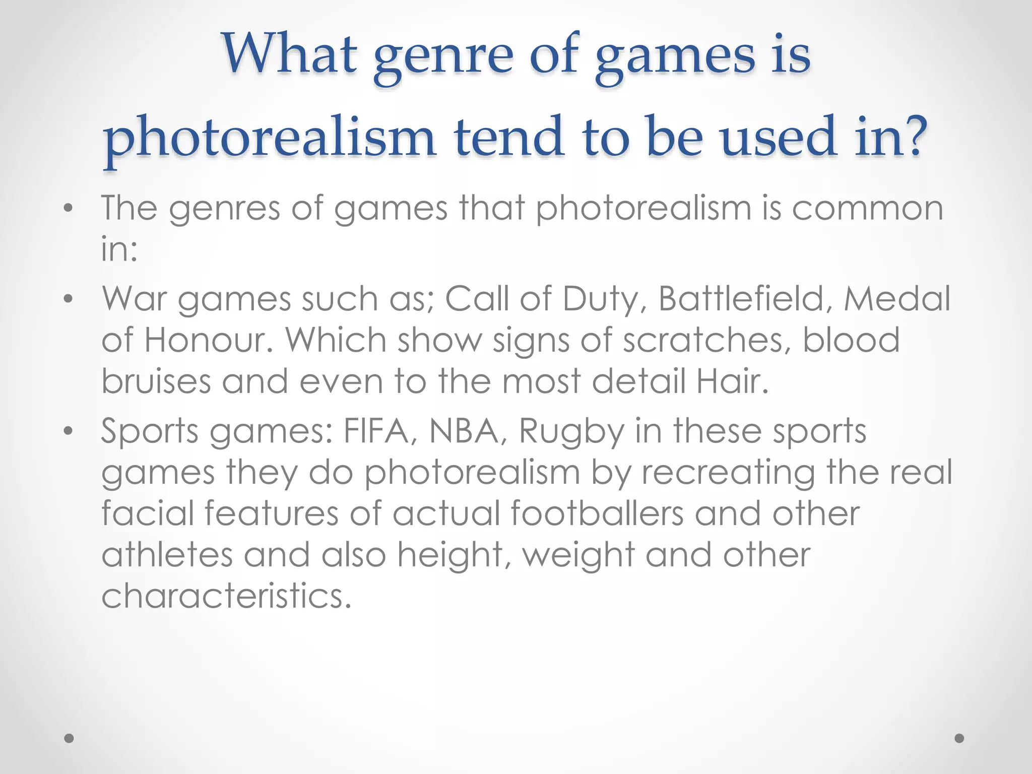 What genre of games is
photorealism tend to be used in?
• The genres of games that photorealism is common
in:
• War games such as; Call of Duty, Battlefield, Medal
of Honour. Which show signs of scratches, blood
bruises and even to the most detail Hair.
• Sports games: FIFA, NBA, Rugby in these sports
games they do photorealism by recreating the real
facial features of actual footballers and other
athletes and also height, weight and other
characteristics.
 