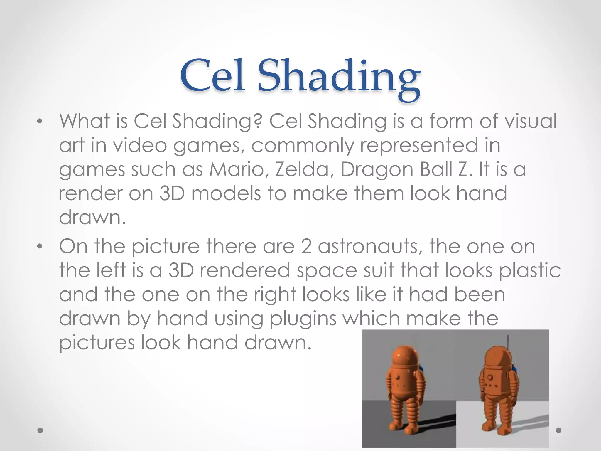 Cel Shading
• What is Cel Shading? Cel Shading is a form of visual
art in video games, commonly represented in
games such as Mario, Zelda, Dragon Ball Z. It is a
render on 3D models to make them look hand
drawn.
• On the picture there are 2 astronauts, the one on
the left is a 3D rendered space suit that looks plastic
and the one on the right looks like it had been
drawn by hand using plugins which make the
pictures look hand drawn.
 