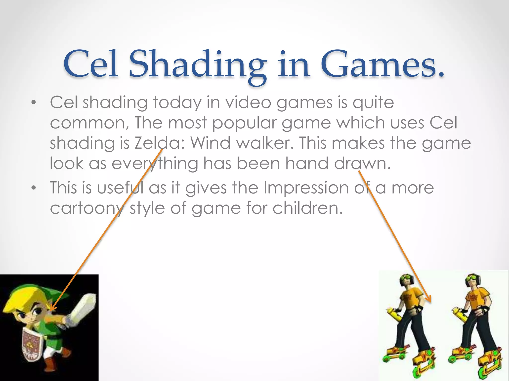 Cel Shading in Games.
• Cel shading today in video games is quite
common, The most popular game which uses Cel
shading is Zelda: Wind walker. This makes the game
look as everything has been hand drawn.
• This is useful as it gives the Impression of a more
cartoony style of game for children.
 