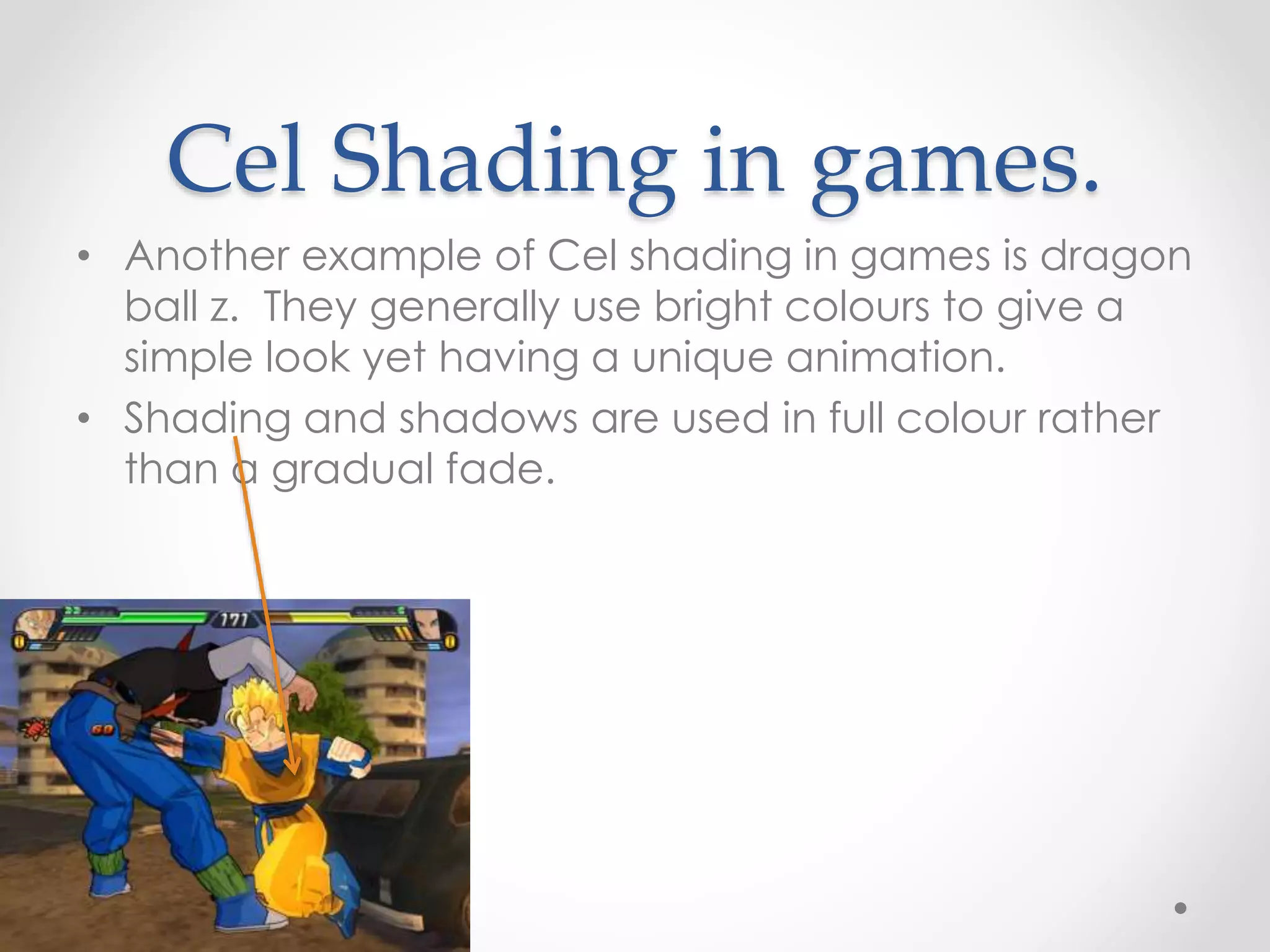 Cel Shading in games.
• Another example of Cel shading in games is dragon
ball z. They generally use bright colours to give a
simple look yet having a unique animation.
• Shading and shadows are used in full colour rather
than a gradual fade.
 