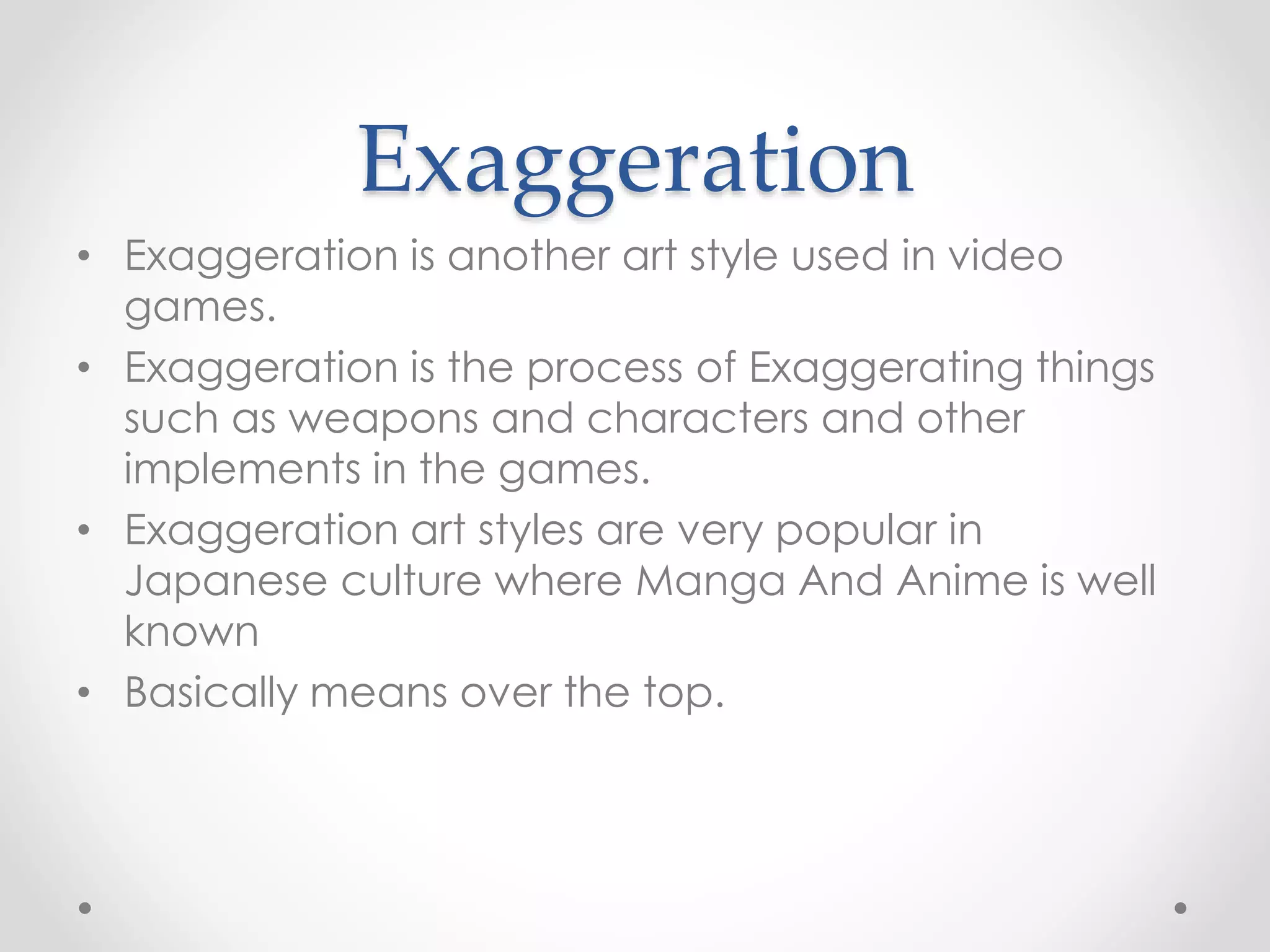 Exaggeration
• Exaggeration is another art style used in video
games.
• Exaggeration is the process of Exaggerating things
such as weapons and characters and other
implements in the games.
• Exaggeration art styles are very popular in
Japanese culture where Manga And Anime is well
known
• Basically means over the top.
 