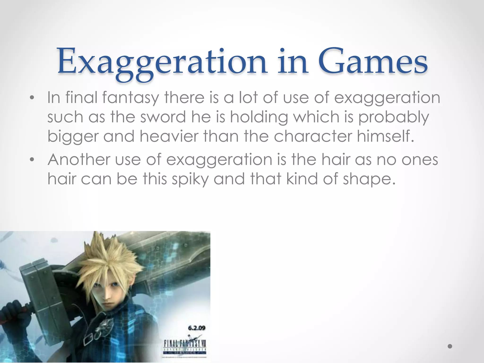 Exaggeration in Games
• In final fantasy there is a lot of use of exaggeration
such as the sword he is holding which is probably
bigger and heavier than the character himself.
• Another use of exaggeration is the hair as no ones
hair can be this spiky and that kind of shape.
 