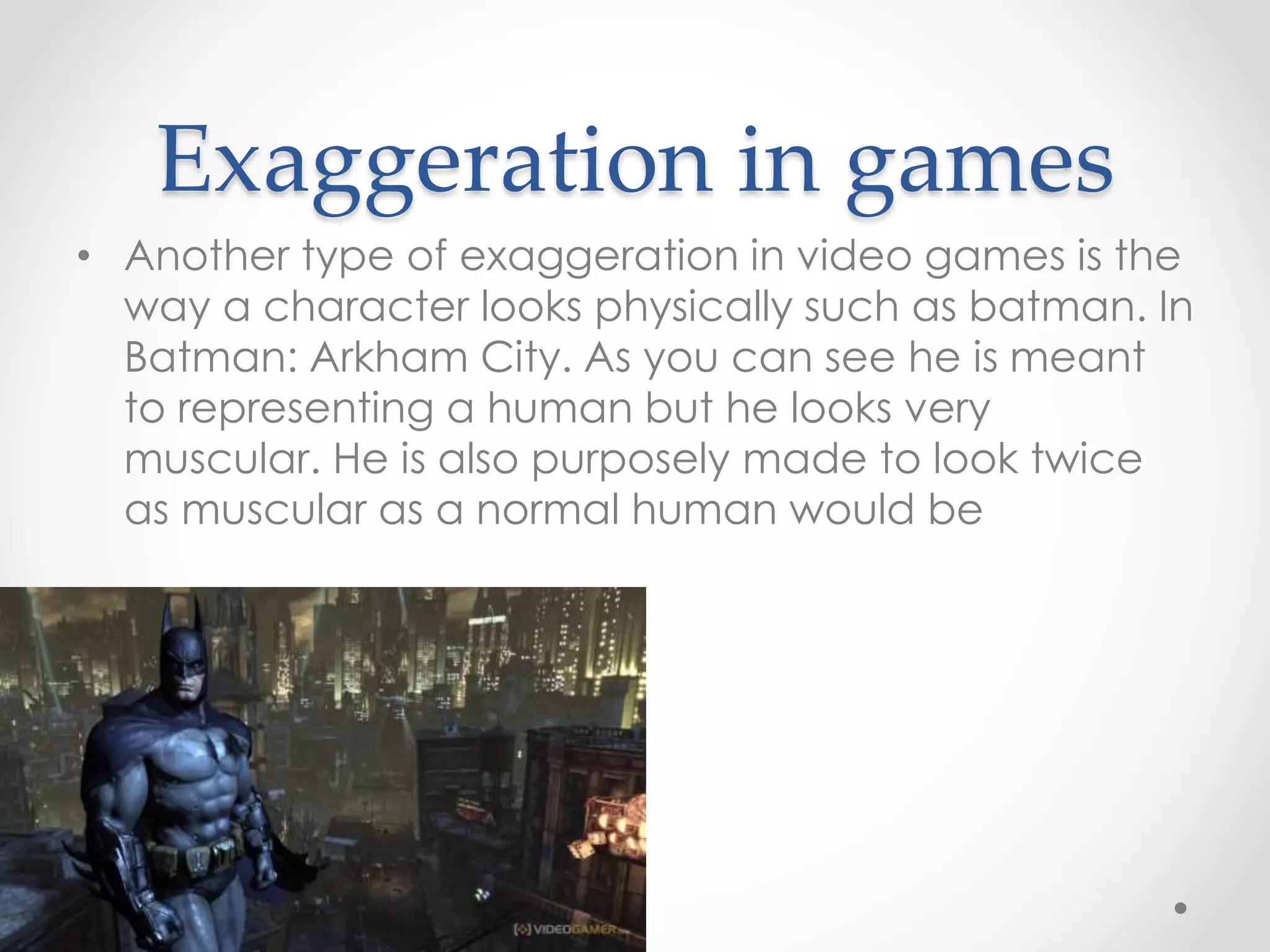 Exaggeration in games
• Another type of exaggeration in video games is the
way a character looks physically such as batman. In
Batman: Arkham City. As you can see he is meant
to representing a human but he looks very
muscular. He is also purposely made to look twice
as muscular as a normal human would be
 