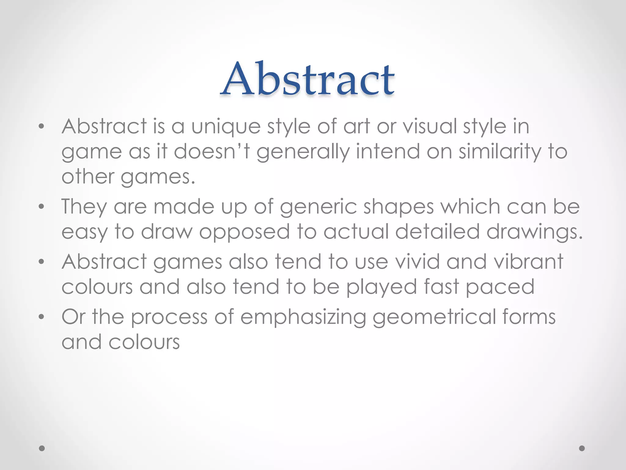 Abstract
• Abstract is a unique style of art or visual style in
game as it doesn’t generally intend on similarity to
other games.
• They are made up of generic shapes which can be
easy to draw opposed to actual detailed drawings.
• Abstract games also tend to use vivid and vibrant
colours and also tend to be played fast paced
• Or the process of emphasizing geometrical forms
and colours
 