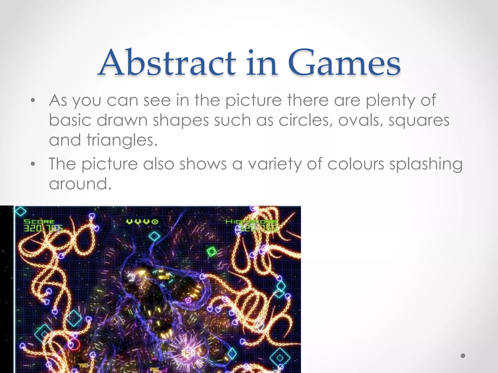 Abstract in Games
• As you can see in the picture there are plenty of
basic drawn shapes such as circles, ovals, squares
and triangles.
• The picture also shows a variety of colours splashing
around.
 