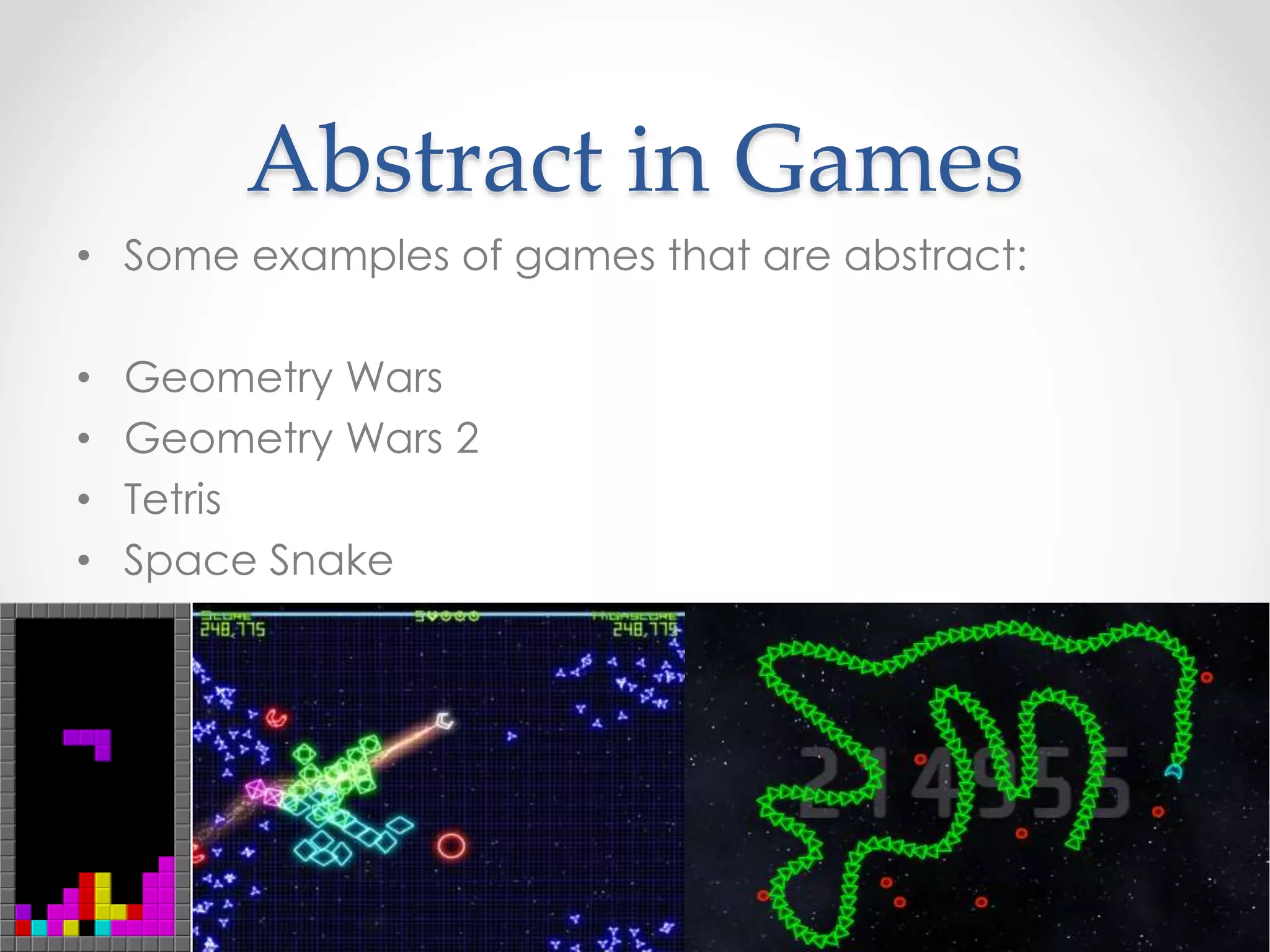 Abstract in Games
• Some examples of games that are abstract:
• Geometry Wars
• Geometry Wars 2
• Tetris
• Space Snake
 