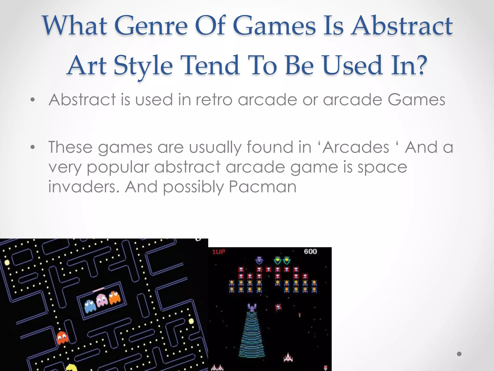 What Genre Of Games Is Abstract
Art Style Tend To Be Used In?
• Abstract is used in retro arcade or arcade Games
• These games are usually found in ‘Arcades ‘ And a
very popular abstract arcade game is space
invaders. And possibly Pacman
 