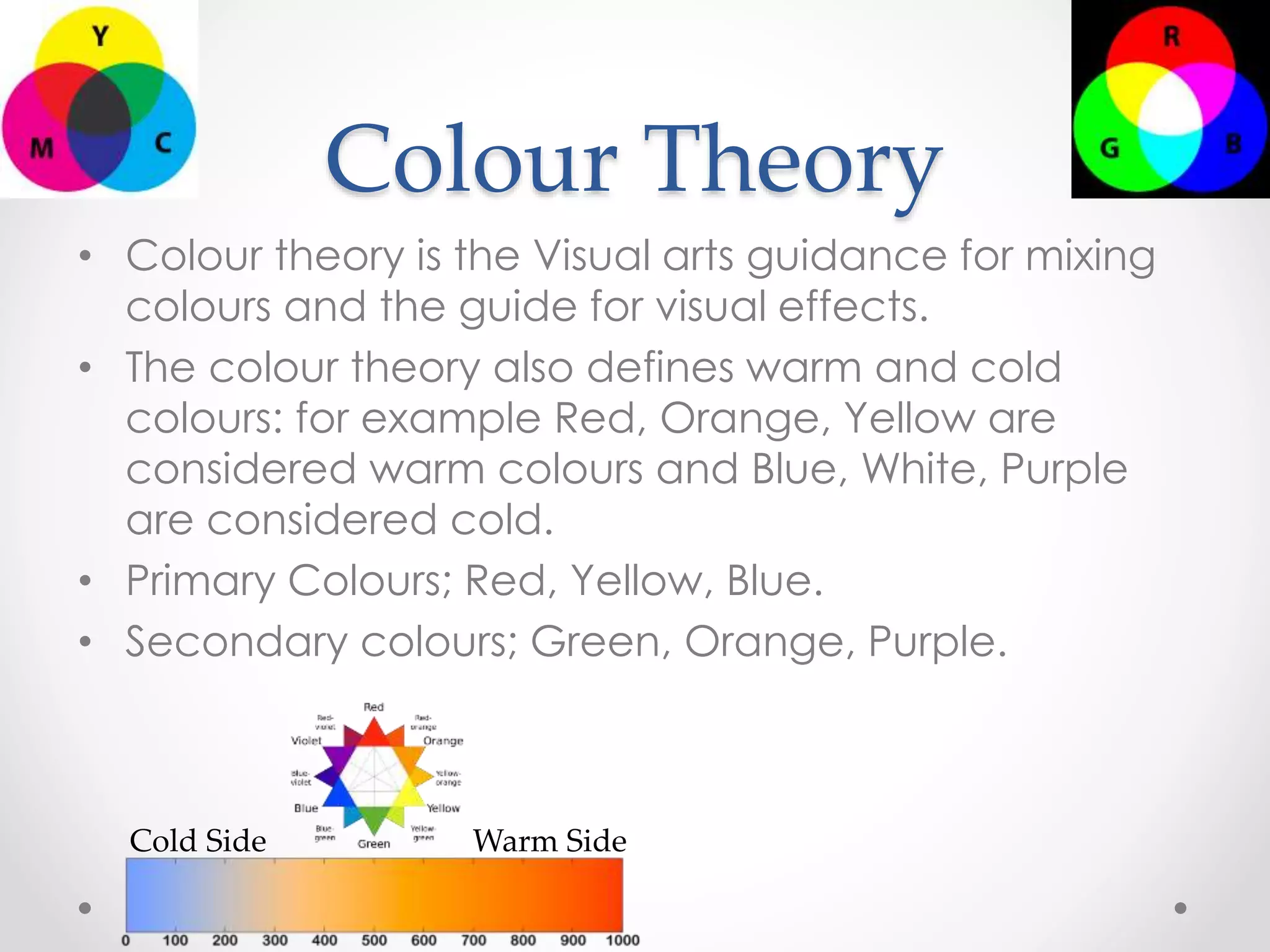 Colour Theory
• Colour theory is the Visual arts guidance for mixing
colours and the guide for visual effects.
• The colour theory also defines warm and cold
colours: for example Red, Orange, Yellow are
considered warm colours and Blue, White, Purple
are considered cold.
• Primary Colours; Red, Yellow, Blue.
• Secondary colours; Green, Orange, Purple.
Cold Side Warm Side
 