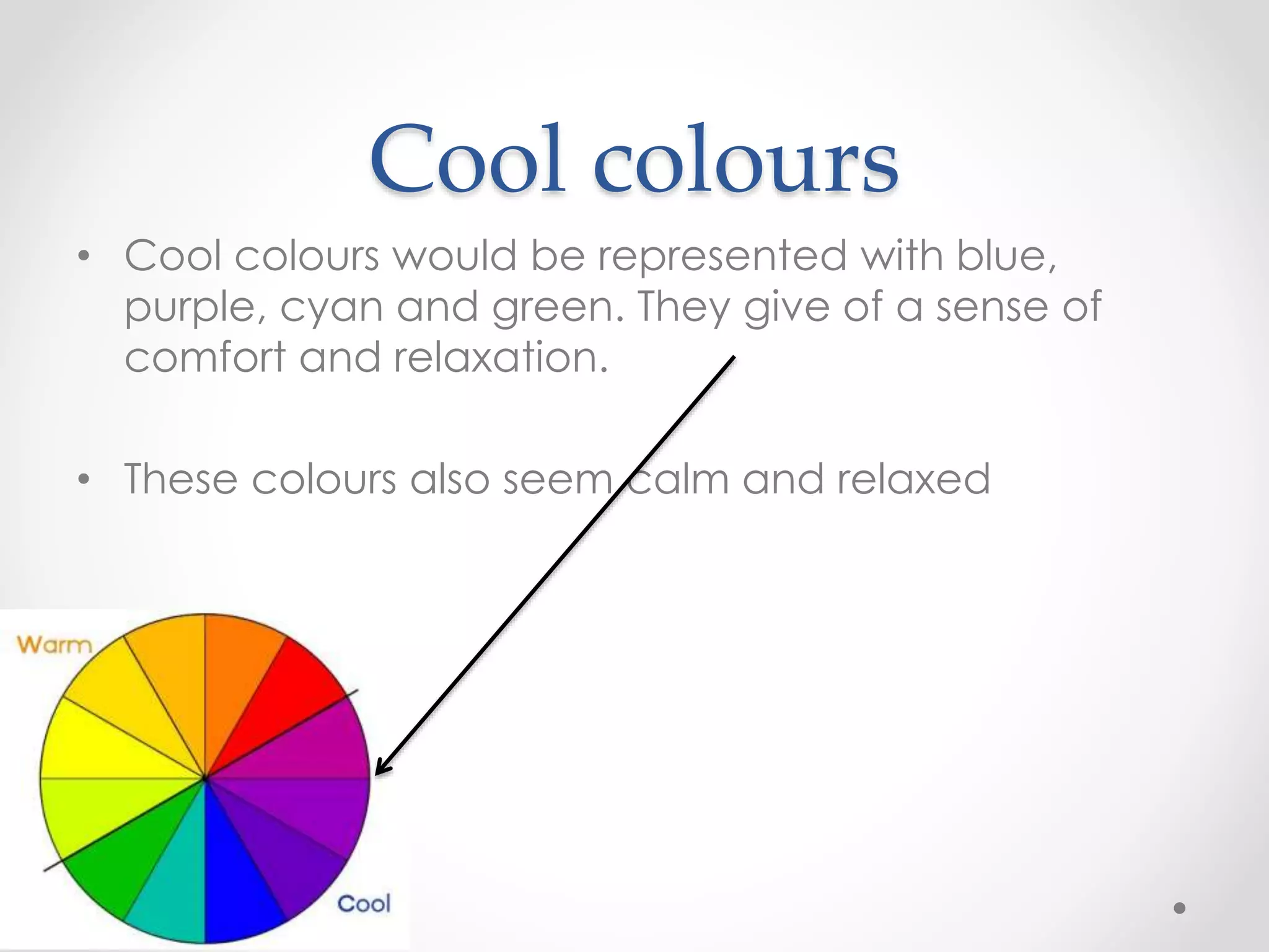 Cool colours
• Cool colours would be represented with blue,
purple, cyan and green. They give of a sense of
comfort and relaxation.
• These colours also seem calm and relaxed
 