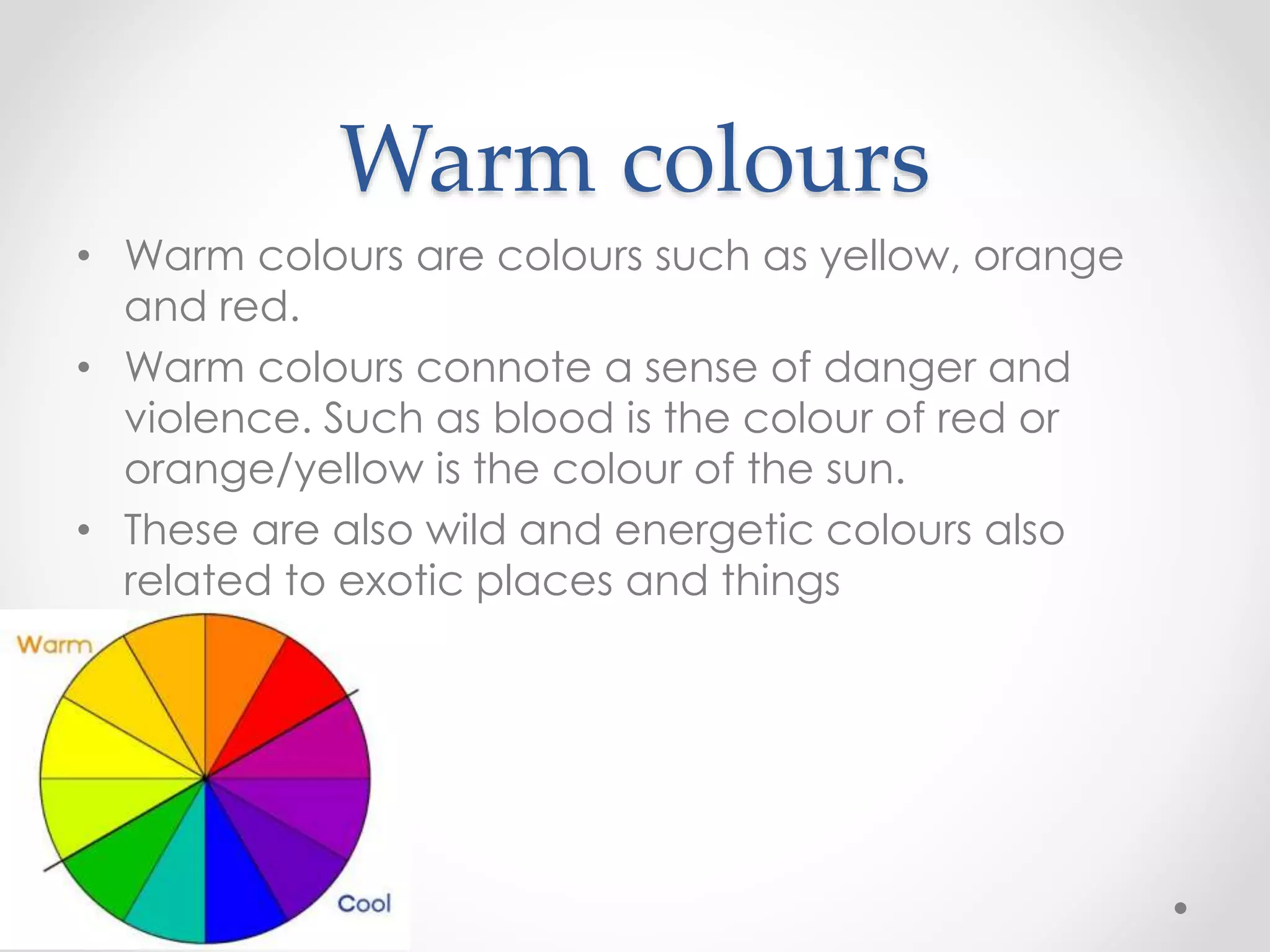 Warm colours
• Warm colours are colours such as yellow, orange
and red.
• Warm colours connote a sense of danger and
violence. Such as blood is the colour of red or
orange/yellow is the colour of the sun.
• These are also wild and energetic colours also
related to exotic places and things
 