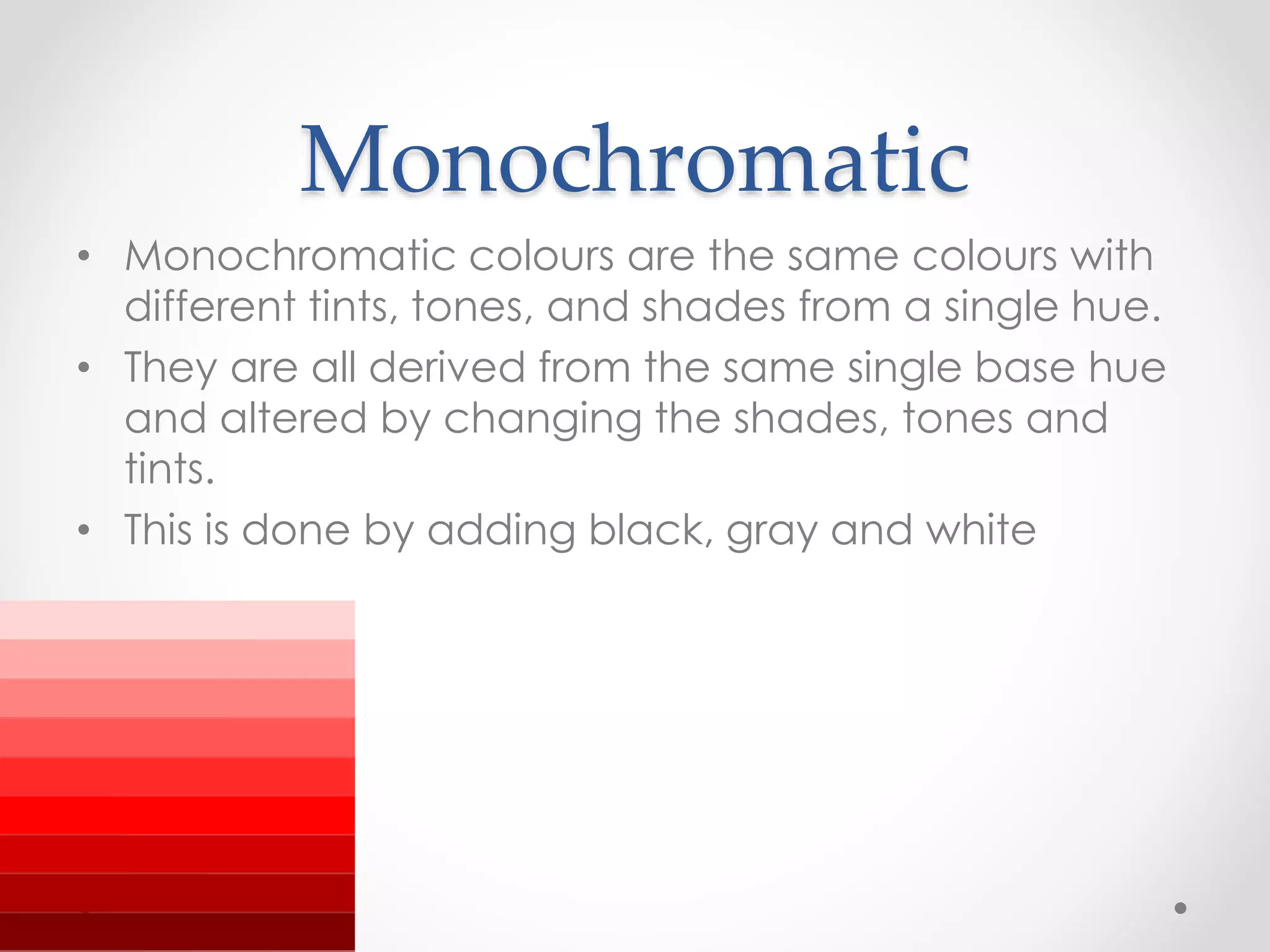 Monochromatic
• Monochromatic colours are the same colours with
different tints, tones, and shades from a single hue.
• They are all derived from the same single base hue
and altered by changing the shades, tones and
tints.
• This is done by adding black, gray and white
 