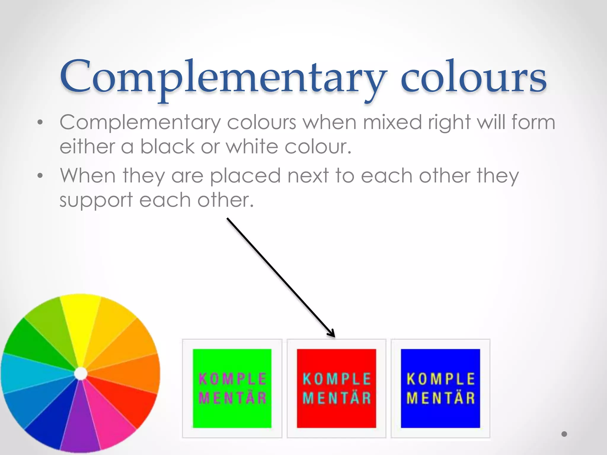 Complementary colours
• Complementary colours when mixed right will form
either a black or white colour.
• When they are placed next to each other they
support each other.
 