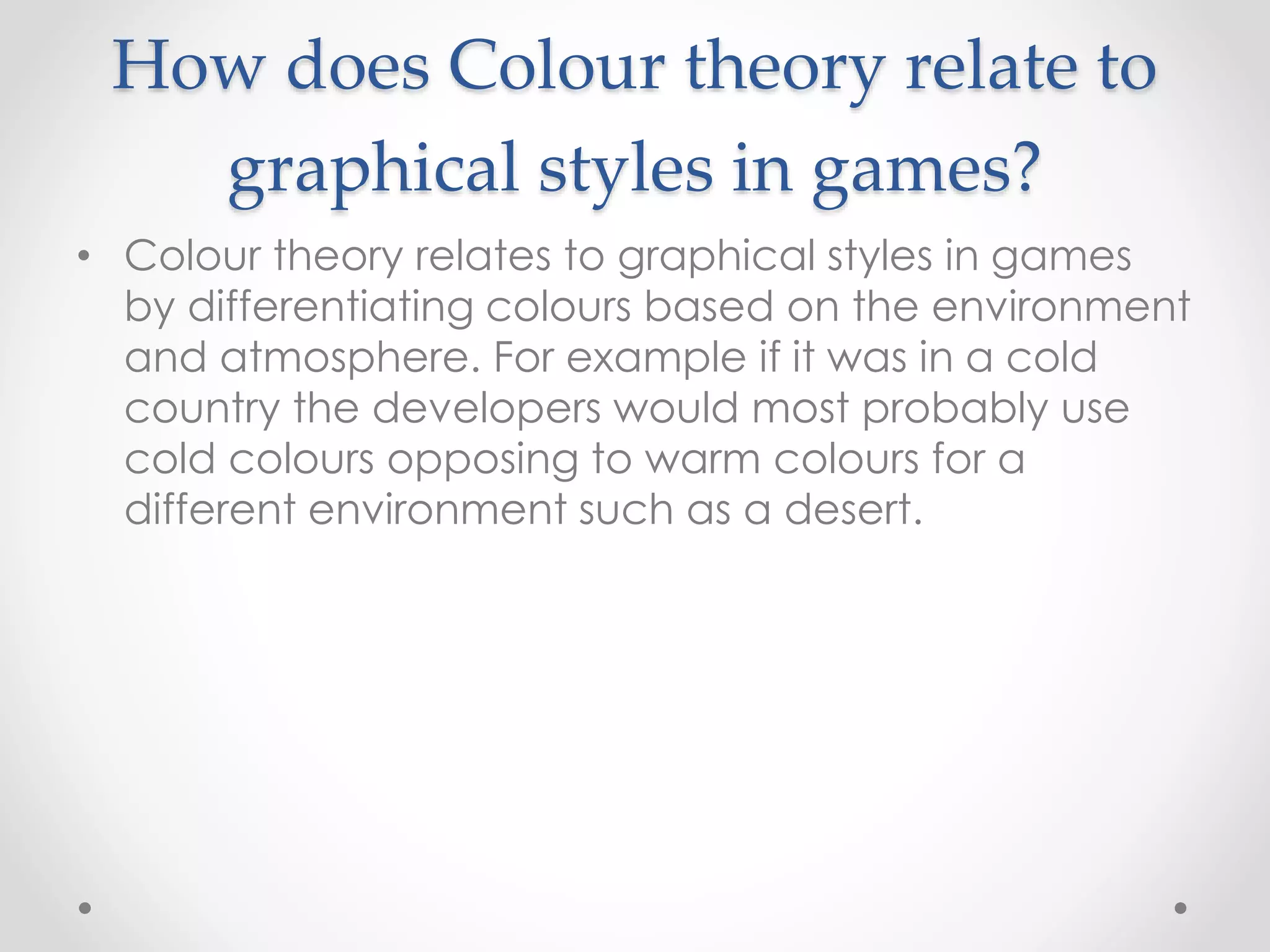 How does Colour theory relate to
graphical styles in games?
• Colour theory relates to graphical styles in games
by differentiating colours based on the environment
and atmosphere. For example if it was in a cold
country the developers would most probably use
cold colours opposing to warm colours for a
different environment such as a desert.
 