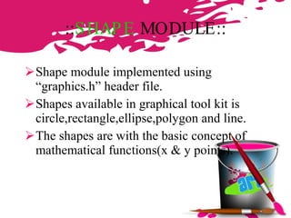 :: SHAPE  MODULE :: Shape module implemented using “graphics.h” header file. Shapes available in graphical tool kit is circle,rectangle,ellipse,polygon and line. The shapes are with the basic concept of mathematical functions(x & y points). 
