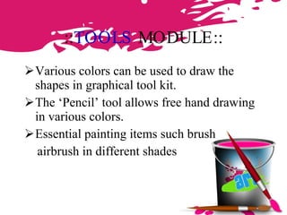 :: TOOLS  MODULE :: Various colors can be used to draw the shapes in graphical tool kit. The ‘Pencil’ tool allows free hand drawing in various colors. Essential painting items such brush airbrush in different shades 