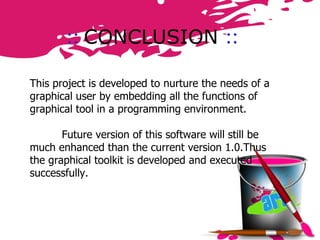 ::   CONCLUSION  :: This project is developed to nurture the needs of a graphical user by embedding all the functions of graphical tool in a programming environment. Future version of this software will still be much enhanced than the current version 1.0.Thus the graphical toolkit is developed and executed successfully.  