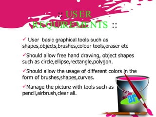 ::  USER REQUIREMENTS   :: User  basic graphical tools such as  shapes,objects,brushes,colour tools,eraser etc  Should allow free hand drawing, object shapes such as circle,ellipse,rectangle,polygon. Should allow the usage of different colors in the form of brushes,shapes,curves. Manage the picture with tools such as pencil,airbrush,clear all. 