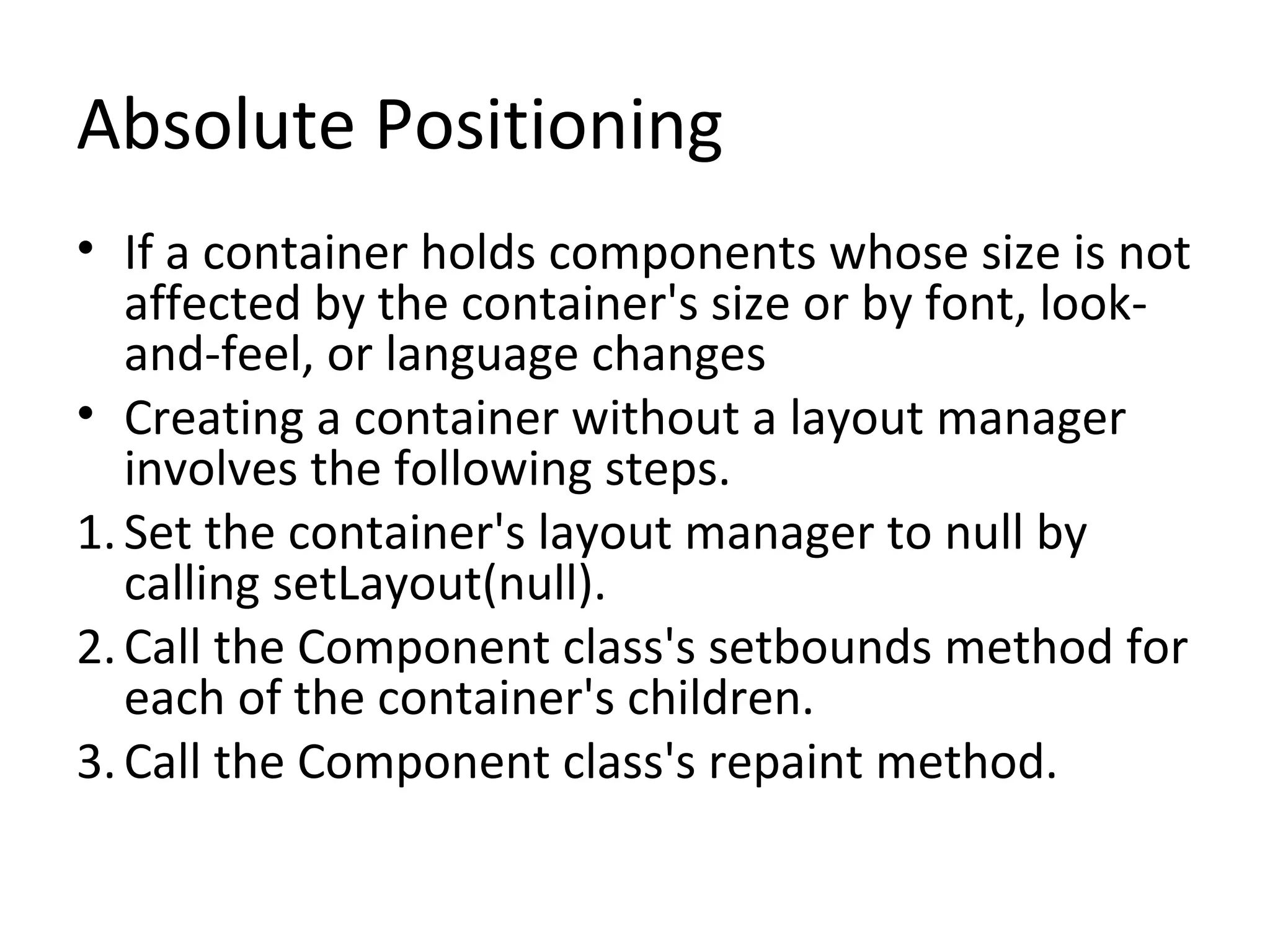 Absolute Positioning
• If a container holds components whose size is not
affected by the container's size or by font, look-
and-feel, or language changes
• Creating a container without a layout manager
involves the following steps.
1.Set the container's layout manager to null by
calling setLayout(null).
2.Call the Component class's setbounds method for
each of the container's children.
3.Call the Component class's repaint method.
 