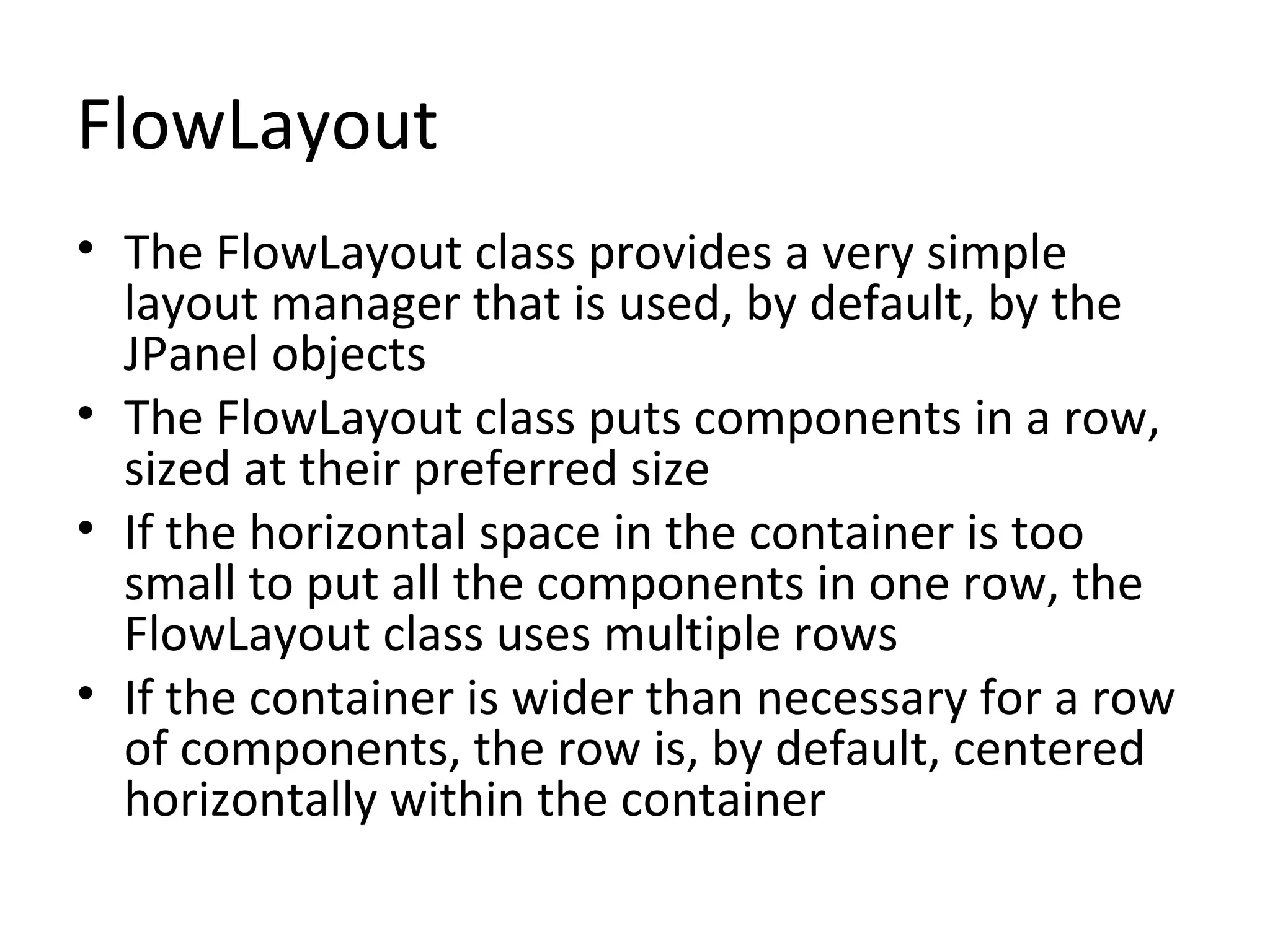 FlowLayout
• The FlowLayout class provides a very simple
layout manager that is used, by default, by the
JPanel objects
• The FlowLayout class puts components in a row,
sized at their preferred size
• If the horizontal space in the container is too
small to put all the components in one row, the
FlowLayout class uses multiple rows
• If the container is wider than necessary for a row
of components, the row is, by default, centered
horizontally within the container
 