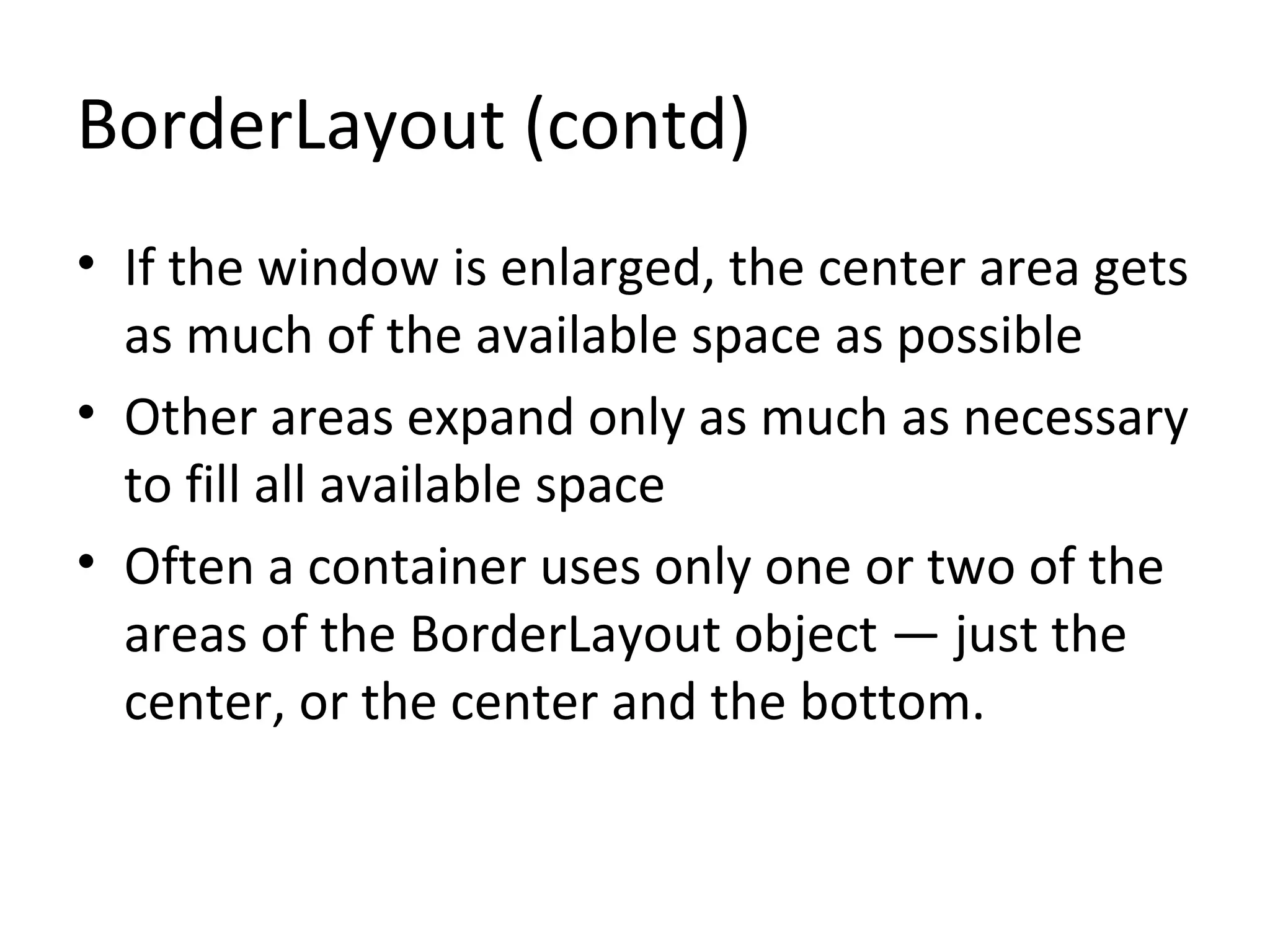 BorderLayout (contd)
• If the window is enlarged, the center area gets
as much of the available space as possible
• Other areas expand only as much as necessary
to fill all available space
• Often a container uses only one or two of the
areas of the BorderLayout object — just the
center, or the center and the bottom.
 