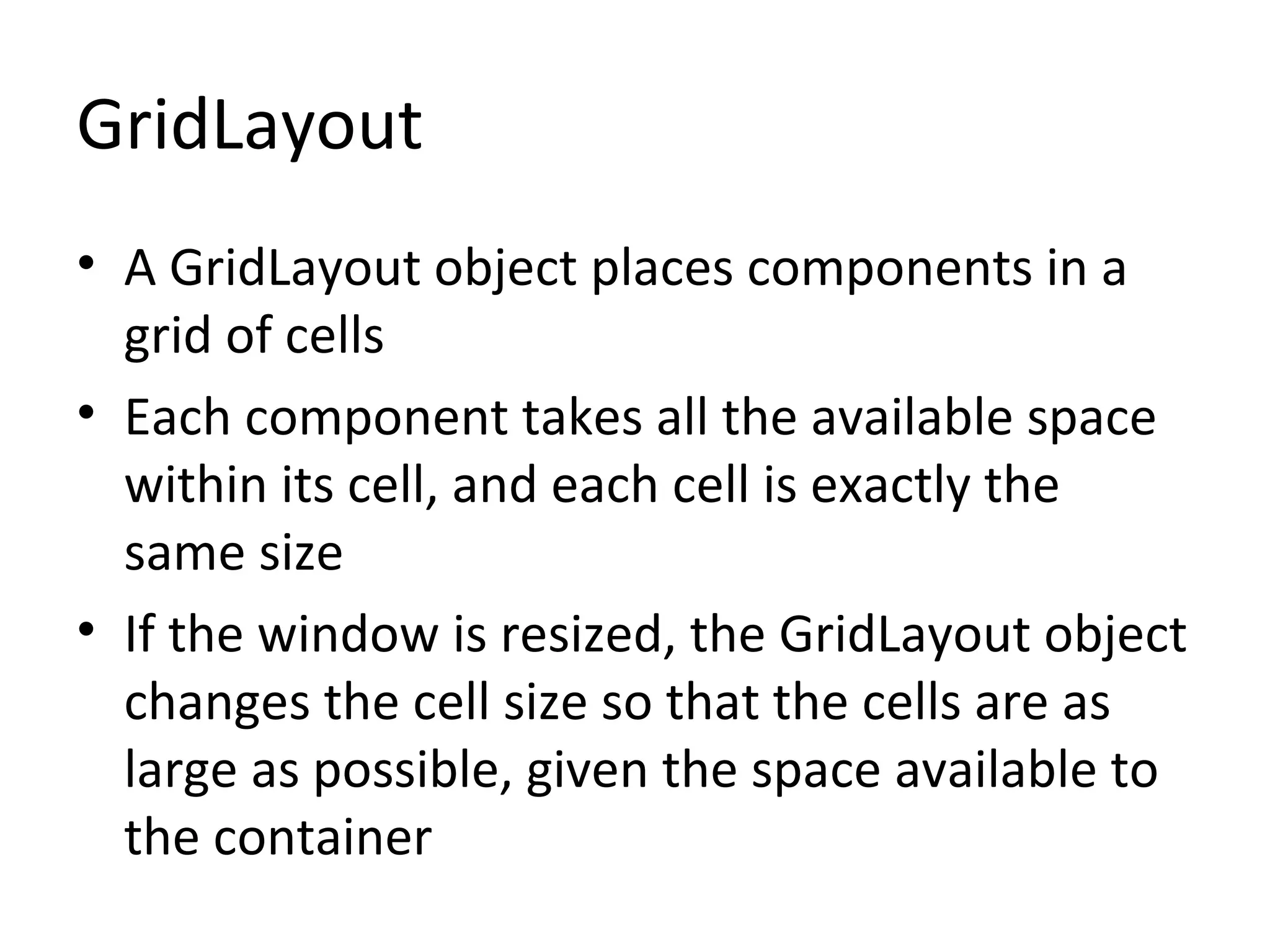 GridLayout
• A GridLayout object places components in a
grid of cells
• Each component takes all the available space
within its cell, and each cell is exactly the
same size
• If the window is resized, the GridLayout object
changes the cell size so that the cells are as
large as possible, given the space available to
the container
 