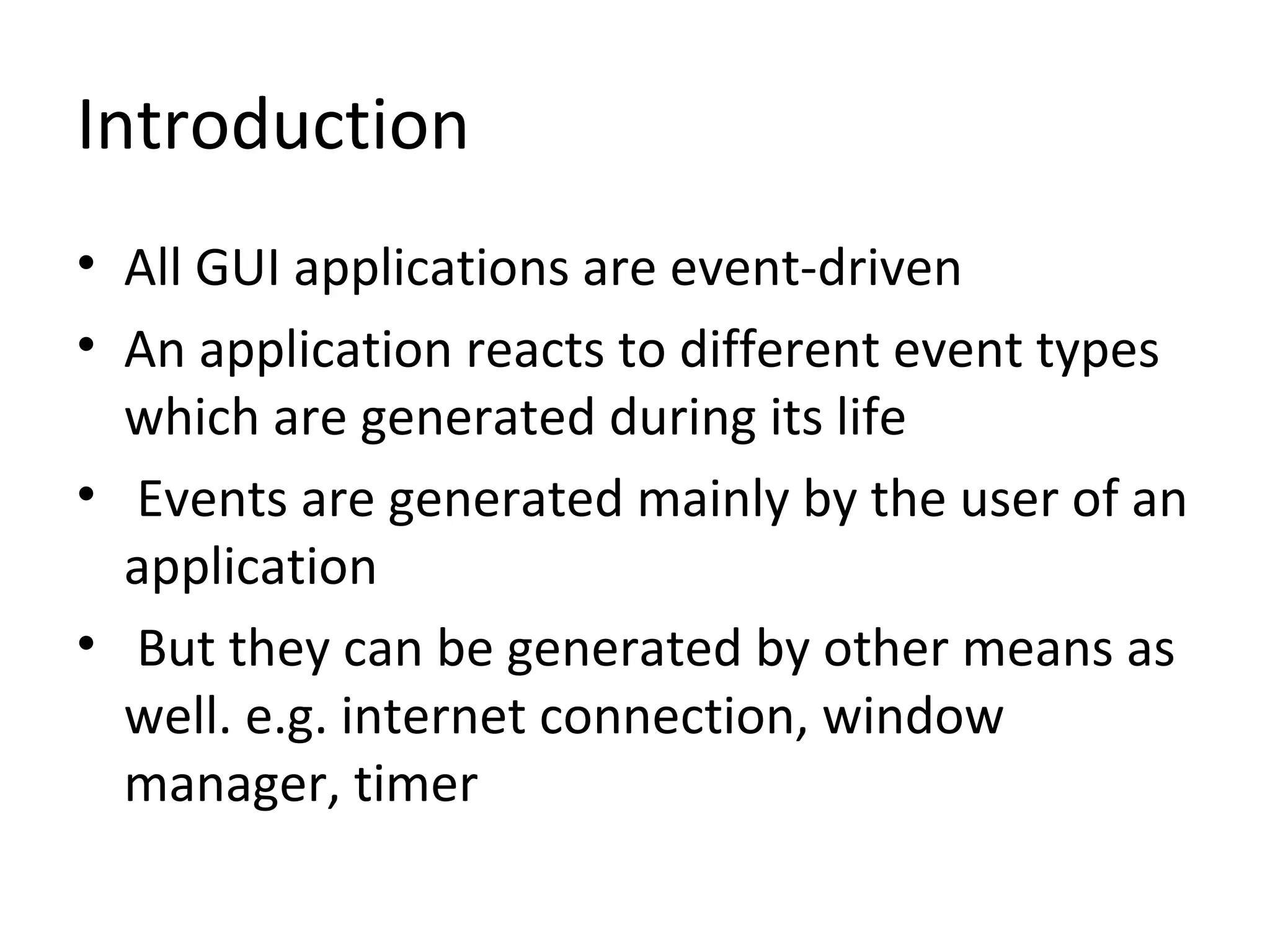 Introduction
• All GUI applications are event-driven
• An application reacts to different event types
which are generated during its life
• Events are generated mainly by the user of an
application
• But they can be generated by other means as
well. e.g. internet connection, window
manager, timer
 