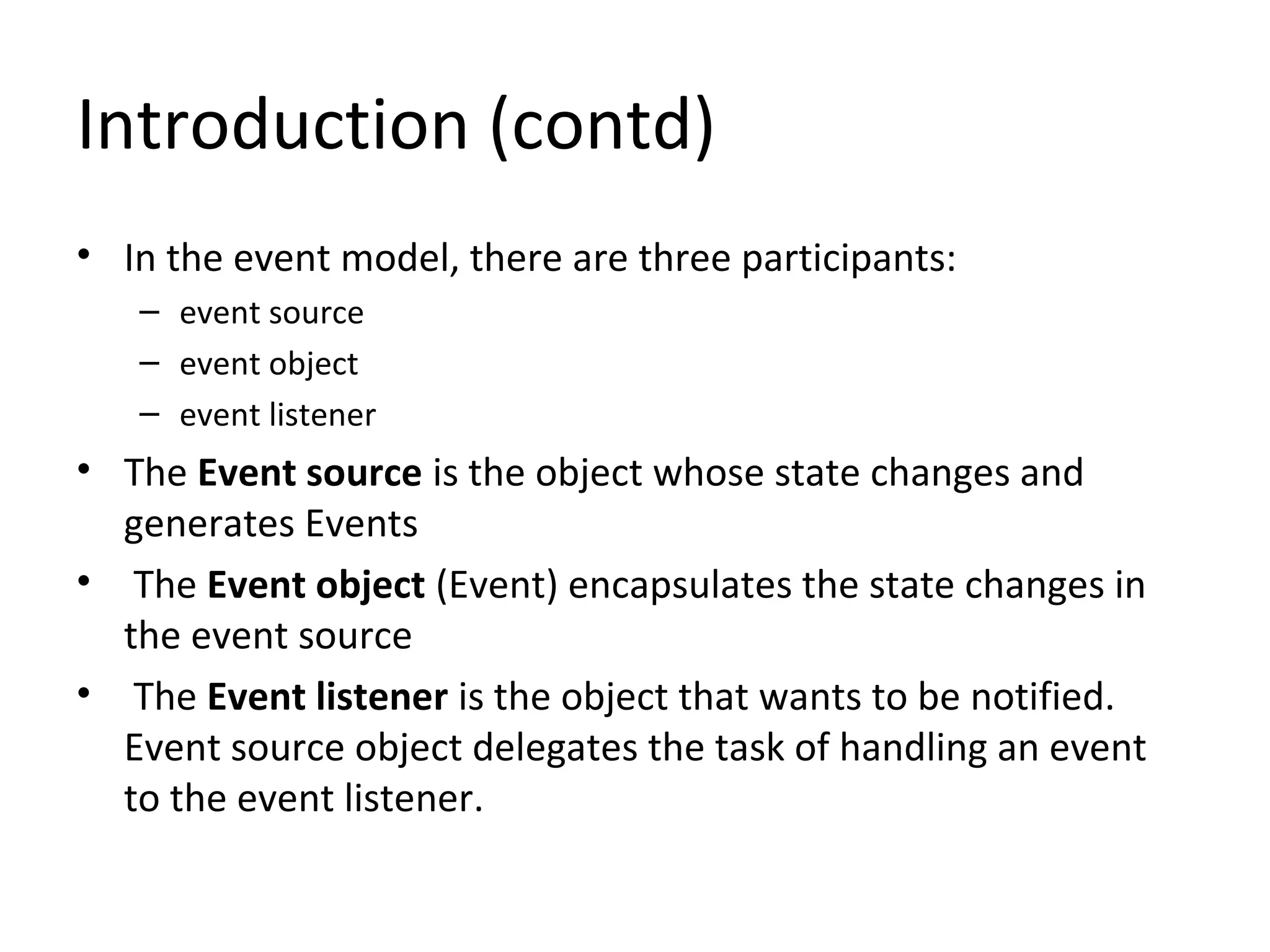 Introduction (contd)
• In the event model, there are three participants:
– event source
– event object
– event listener
• The Event source is the object whose state changes and
generates Events
• The Event object (Event) encapsulates the state changes in
the event source
• The Event listener is the object that wants to be notified.
Event source object delegates the task of handling an event
to the event listener.
 