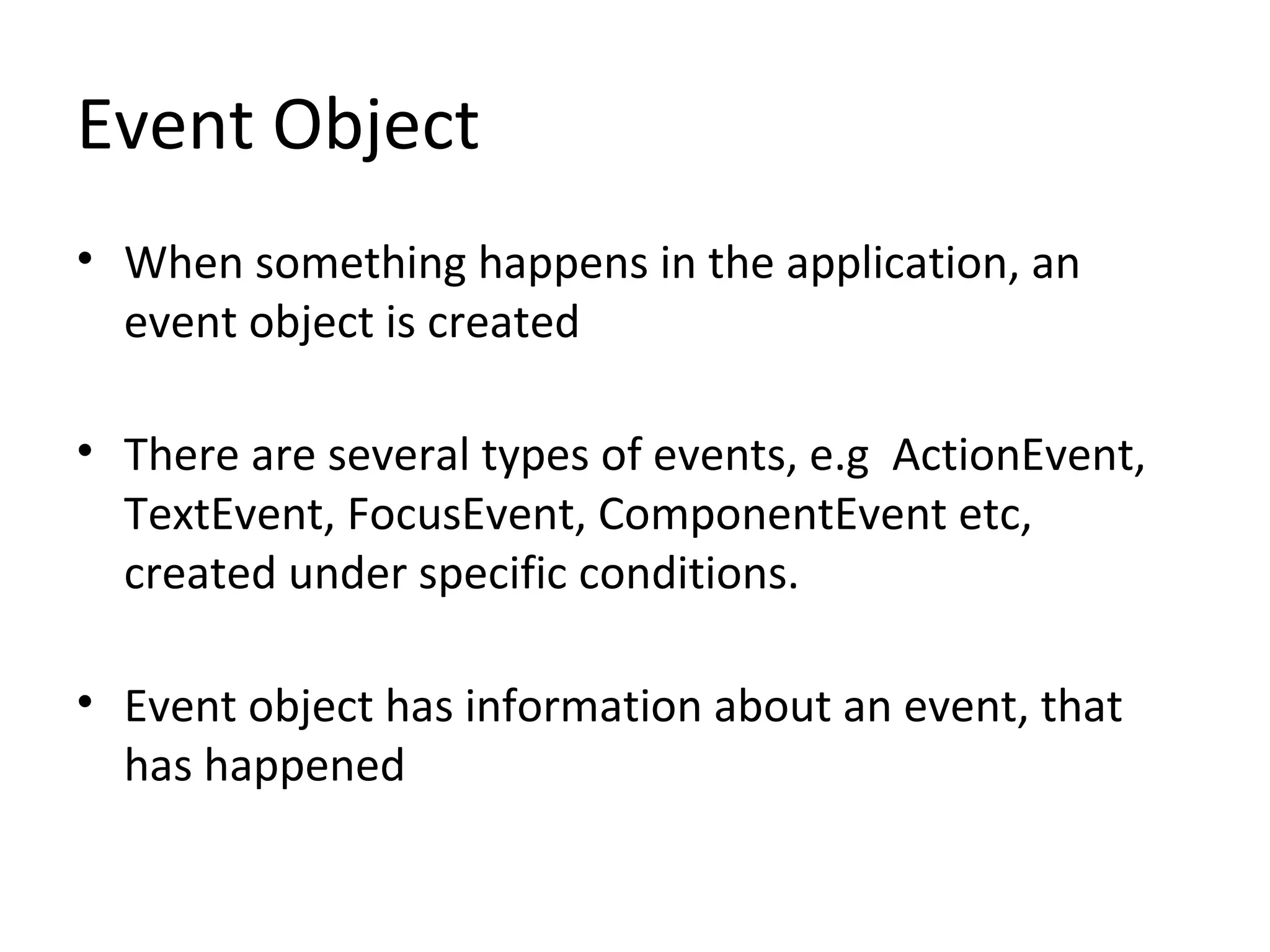 Event Object
• When something happens in the application, an
event object is created
• There are several types of events, e.g ActionEvent,
TextEvent, FocusEvent, ComponentEvent etc,
created under specific conditions.
• Event object has information about an event, that
has happened
 