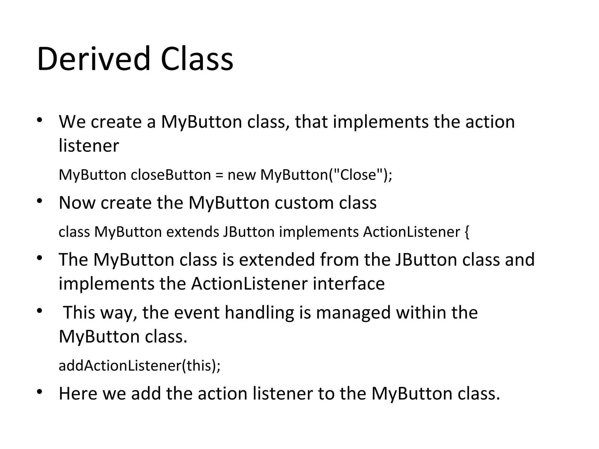Derived Class
• We create a MyButton class, that implements the action
listener
MyButton closeButton = new MyButton("Close");
• Now create the MyButton custom class
class MyButton extends JButton implements ActionListener {
• The MyButton class is extended from the JButton class and
implements the ActionListener interface
• This way, the event handling is managed within the
MyButton class.
addActionListener(this);
• Here we add the action listener to the MyButton class.
 