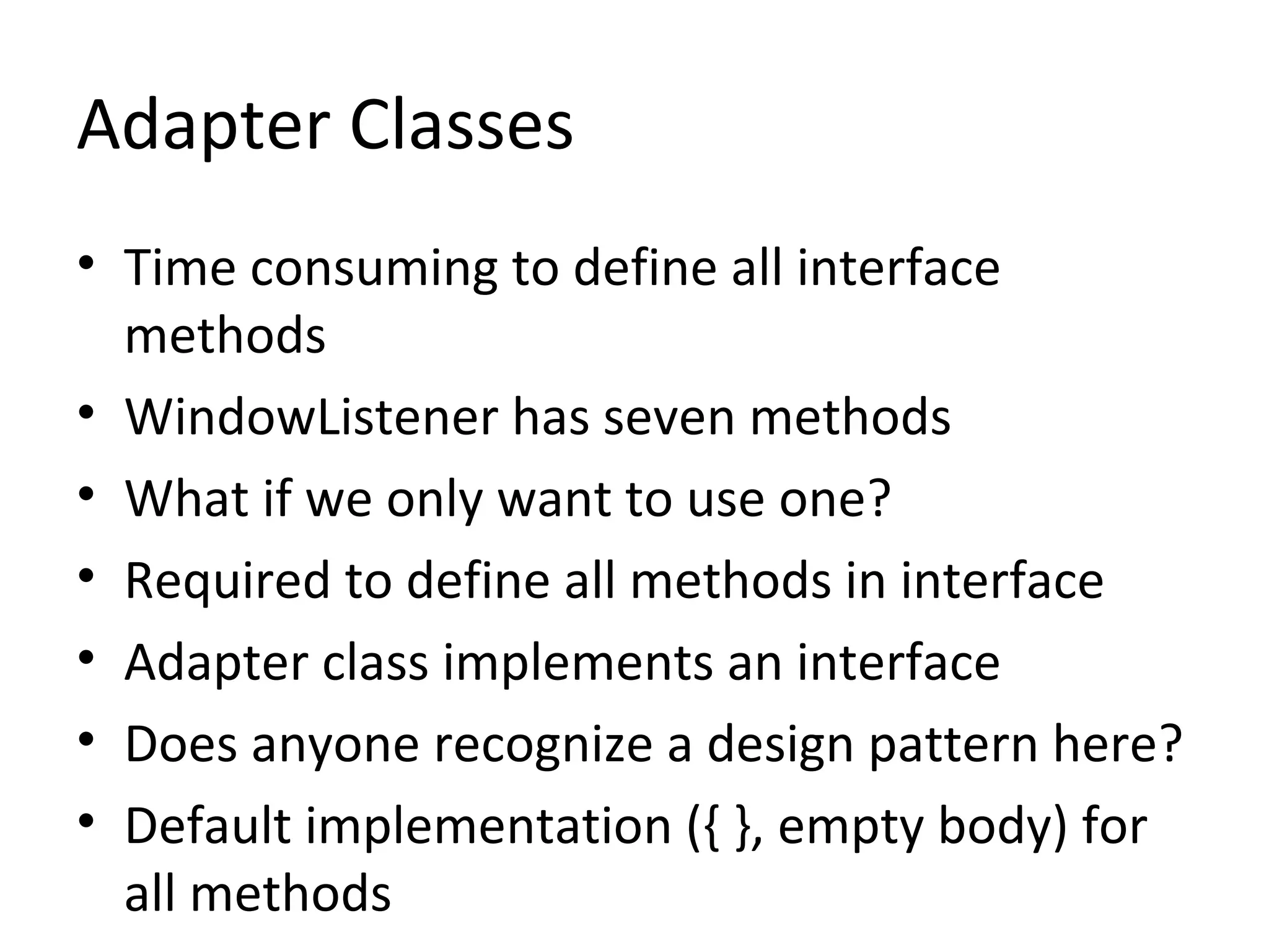 Adapter Classes
• Time consuming to define all interface
methods
• WindowListener has seven methods
• What if we only want to use one?
• Required to define all methods in interface
• Adapter class implements an interface
• Does anyone recognize a design pattern here?
• Default implementation ({ }, empty body) for
all methods
 