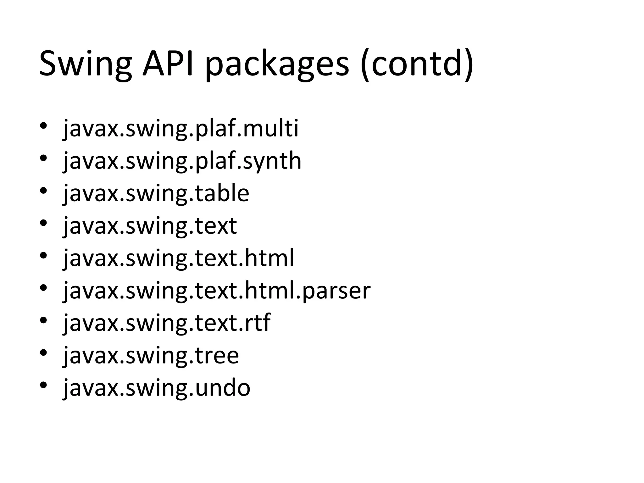 Swing API packages (contd)
• javax.swing.plaf.multi
• javax.swing.plaf.synth
• javax.swing.table
• javax.swing.text
• javax.swing.text.html
• javax.swing.text.html.parser
• javax.swing.text.rtf
• javax.swing.tree
• javax.swing.undo
 