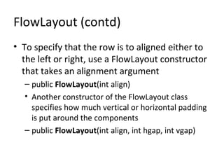 FlowLayout (contd)
• To specify that the row is to aligned either to
the left or right, use a FlowLayout constructor
that takes an alignment argument
– public FlowLayout(int align)
• Another constructor of the FlowLayout class
specifies how much vertical or horizontal padding
is put around the components
– public FlowLayout(int align, int hgap, int vgap)
 