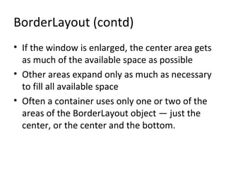 BorderLayout (contd)
• If the window is enlarged, the center area gets
as much of the available space as possible
• Other areas expand only as much as necessary
to fill all available space
• Often a container uses only one or two of the
areas of the BorderLayout object — just the
center, or the center and the bottom.
 