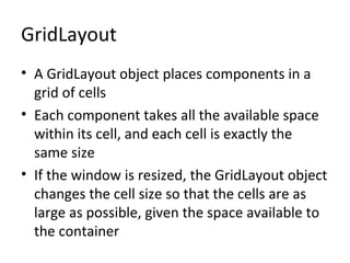 GridLayout
• A GridLayout object places components in a
grid of cells
• Each component takes all the available space
within its cell, and each cell is exactly the
same size
• If the window is resized, the GridLayout object
changes the cell size so that the cells are as
large as possible, given the space available to
the container
 