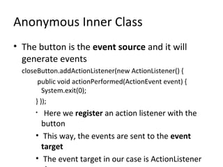Anonymous Inner Class
• The button is the event source and it will
generate events
closeButton.addActionListener(new ActionListener() {
public void actionPerformed(ActionEvent event) {
System.exit(0);
} });
• Here we register an action listener with the
button
• This way, the events are sent to the event
target
• The event target in our case is ActionListener
 