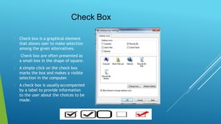 Check Box
Check box is a graphical element
that allows user to make selection
among the given alternatives.
Check box are often presented as
a small box in the shape of square.
A simple click on the check box
marks the box and makes a visible
selection in the computer.
A check box is usually accompanied
by a label to provide information
to the user about the choices to be
made.
 