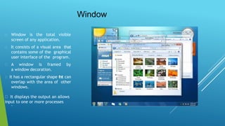 Window
Window is the total visible
screen of any application.
It consists of a visual area that
contains some of the graphical
user interface of the program.
A window is framed by
a window decoration.
It has a rectangular shape that can
overlap with the area of other
windows.
It displays the output an allows
input to one or more processes
.
 