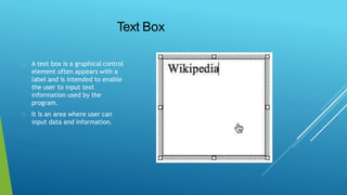 Text Box
A text box is a graphical control
element often appears with a
label and is intended to enable
the user to input text
information used by the
program.
It is an area where user can
input data and information.
 