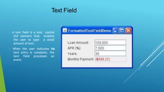 Text Field
A text field is a text control
GUI element that enables
the user to type a small
amount of text.
When the user indicates that
text entry is complete, the
text field processes an
event.
 