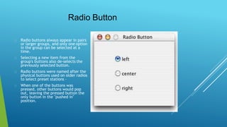 Radio Button
Radio buttons always appear in pairs
or larger groups, and only one option
in the group can be selected at a
time.
Selecting a new item from the
group's buttons also de-selects the
previously selected button.
Radio buttons were named after the
physical buttons used on older radios
to select preset stations –
When one of the buttons was
pressed, other buttons would pop
out, leaving the pressed button the
only button in the "pushed in"
position.
 