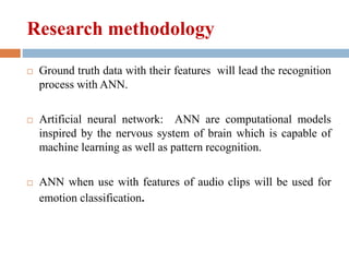 Research methodology
 Ground truth data with their features will lead the recognition
process with ANN.
 Artificial neural network: ANN are computational models
inspired by the nervous system of brain which is capable of
machine learning as well as pattern recognition.
 ANN when use with features of audio clips will be used for
emotion classification.
 