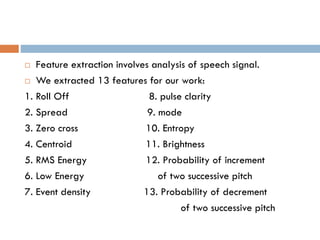  Feature extraction involves analysis of speech signal.
 We extracted 13 features for our work:
1. Roll Off 8. pulse clarity
2. Spread 9. mode
3. Zero cross 10. Entropy
4. Centroid 11. Brightness
5. RMS Energy 12. Probability of increment
6. Low Energy of two successive pitch
7. Event density 13. Probability of decrement
of two successive pitch
 