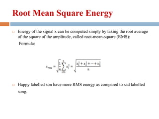 Root Mean Square Energy
 Energy of the signal x can be computed simply by taking the root average
of the square of the amplitude, called root-mean-square (RMS):
Formula:
 Happy labelled son have more RMS energy as compared to sad labelled
song.
 