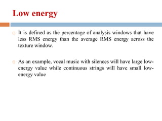 Low energy
 It is defined as the percentage of analysis windows that have
less RMS energy than the average RMS energy across the
texture window.
 As an example, vocal music with silences will have large low-
energy value while continuous strings will have small low-
energy value
 