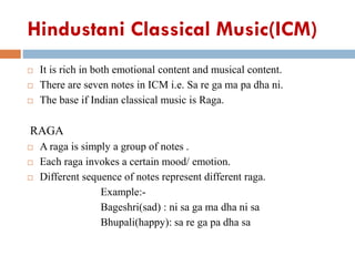 Hindustani Classical Music(ICM)
 It is rich in both emotional content and musical content.
 There are seven notes in ICM i.e. Sa re ga ma pa dha ni.
 The base if Indian classical music is Raga.
RAGA
 A raga is simply a group of notes .
 Each raga invokes a certain mood/ emotion.
 Different sequence of notes represent different raga.
Example:-
Bageshri(sad) : ni sa ga ma dha ni sa
Bhupali(happy): sa re ga pa dha sa
 
