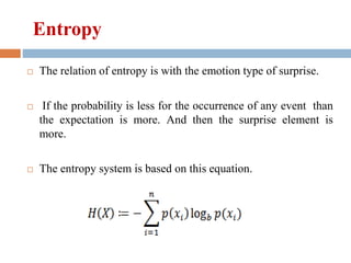 Entropy
 The relation of entropy is with the emotion type of surprise.
 If the probability is less for the occurrence of any event than
the expectation is more. And then the surprise element is
more.
 The entropy system is based on this equation.
 