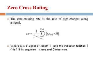 Zero Cross Rating
 The zero-crossing rate is the rate of sign-changes along
a signal.
 Where S is a signal of length T and the indicator function |
{} is 1 if its argument is true and 0 otherwise.
 
